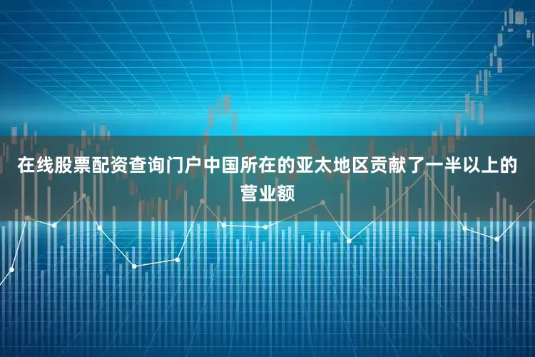 在线股票配资查询门户中国所在的亚太地区贡献了一半以上的营业额