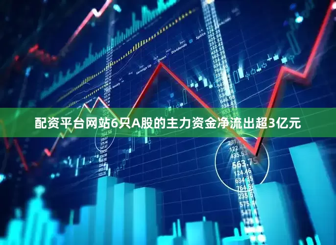 配资平台网站6只A股的主力资金净流出超3亿元